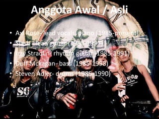 Anggota Awal / Asli
•   Axl Rose- lead vocals, piano (1985-present)
•   Slash - lead guitar (1985-1997)
•   Izzy Stradlin- rhythm guitar (1985-1991)
•   Duff Mckagan- bass (1985-1998)
•   Steven Adler- drums (1985-1990)
 