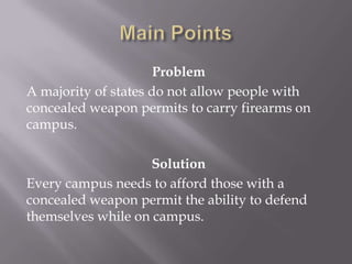 Problem
A majority of states do not allow people with
concealed weapon permits to carry firearms on
campus.

                   Solution
Every campus needs to afford those with a
concealed weapon permit the ability to defend
themselves while on campus.
 