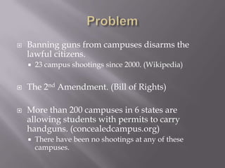    Banning guns from campuses disarms the
    lawful citizens.
       23 campus shootings since 2000. (Wikipedia)


   The 2nd Amendment. (Bill of Rights)

   More than 200 campuses in 6 states are
    allowing students with permits to carry
    handguns. (concealedcampus.org)
       There have been no shootings at any of these
        campuses.
 