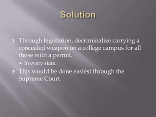    Through legislation, decriminalize carrying a
    concealed weapon on a college campus for all
    those with a permit.
       In every state.
   This would be done easiest through the
    Supreme Court.
 