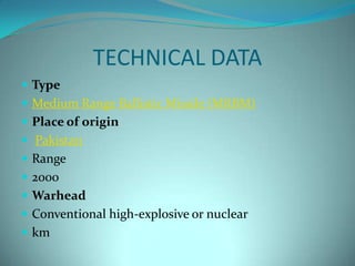 TECHNICAL DATA
 Type
 Medium Range Ballistic Missile (MRBM)
 Place of origin
 Pakistan
 Range
 2000
 Warhead
 Conventional high-explosive or nuclear
 km
 