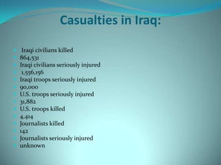 Casualties in Iraq:

    Iraqi civilians killed
   864,531
   Iraqi civilians seriously injured
    1,556,156
   Iraqi troops seriously injured
   90,000
   U.S. troops seriously injured
   31,882
   U.S. troops killed
   4,414
   Journalists killed
   142
   Journalists seriously injured
   unknown
 