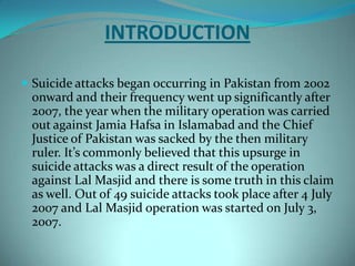 INTRODUCTION

 Suicide attacks began occurring in Pakistan from 2002
 onward and their frequency went up significantly after
 2007, the year when the military operation was carried
 out against Jamia Hafsa in Islamabad and the Chief
 Justice of Pakistan was sacked by the then military
 ruler. It’s commonly believed that this upsurge in
 suicide attacks was a direct result of the operation
 against Lal Masjid and there is some truth in this claim
 as well. Out of 49 suicide attacks took place after 4 July
 2007 and Lal Masjid operation was started on July 3,
 2007.
 