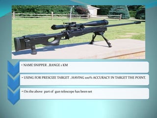 • NAME SNIPPER ..RANGE 1 KM


• USING FOR PRESCIZE TARGET ..HAVING 100% ACCURACY IN TARGET THE POINT.



• On the above part of gun telescope has been set
 