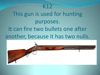 K12
   This gun is used for hunting
              purposes.
 It can fire two bullets one after
another, because it has two nulls.
 