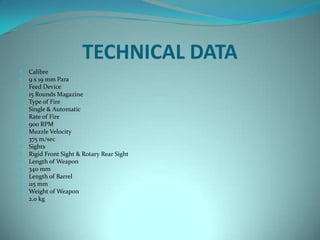 TECHNICAL DATA
   Calibre
   9 x 19 mm Para
   Feed Device
   15 Rounds Magazine
   Type of Fire
   Single & Automatic
   Rate of Fire
   900 RPM
   Muzzle Velocity
   375 m/sec
   Sights
   Rigid Front Sight & Rotary Rear Sight
   Length of Weapon
   340 mm
   Length of Barrel
   115 mm
   Weight of Weapon
   2.0 kg
 