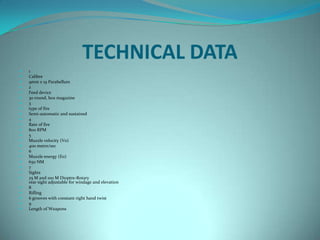 TECHNICAL DATA
   1
   Calibre
   9mm x 19 Parabellum
   2
   Feed device
   30 round, box magazine
   3
   type of fire
   Semi-automatic and sustained
   4
   Rate of fire
   800 RPM
   5
   Muzzle velocity (Vo)
   400 metre/sec
   6
   Muzzle energy (Eo)
   650 NM
   7
   Sights
   25 M and 100 M Dioptre-Rotary
    rear sight adjustable for windage and elevation
   8
   Rifling
   6 grooves with constant right hand twist
   9
   Length of Weapons
 