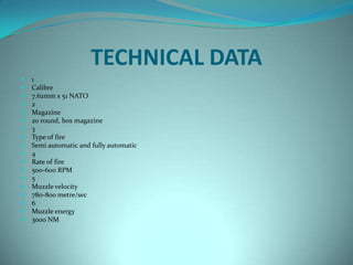 TECHNICAL DATA
   1
   Calibre
   7.62mm x 51 NATO
   2
   Magazine
   20 round, box magazine
   3
   Type of fire
   Semi automatic and fully automatic
   4
   Rate of fire
   500-600 RPM
   5
   Muzzle velocity
   780-800 metre/sec
   6
   Muzzle energy
   3000 NM
 