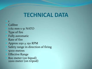 TECHNICAL DATA
   1
   Calibre
   7.62 mm x 51 NATO
   Type of fire
   Fully automatic
   Rate of fire
   Approx 1150 + 150 RPM
   Safety range in direction of firing
   5000 metres
   Effective Range
   800 meter (on bipod)
    2200 meter (on tripod)
 