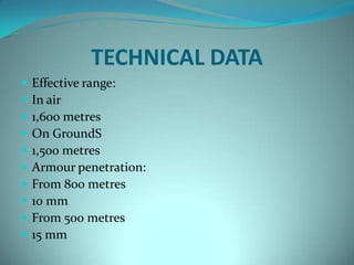 TECHNICAL DATA
   Effective range:
   In air
   1,600 metres
   On GroundS
   1,500 metres
   Armour penetration:
   From 800 metres
   10 mm
   From 500 metres
   15 mm
 
