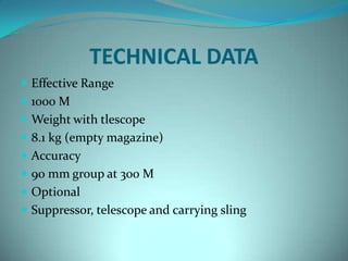 TECHNICAL DATA
 Effective Range
 1000 M
 Weight with tlescope
 8.1 kg (empty magazine)
 Accuracy
 90 mm group at 300 M
 Optional
 Suppressor, telescope and carrying sling
 