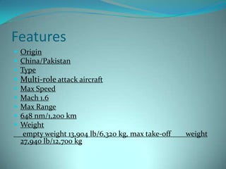 Features
 Origin
 China/Pakistan
 Type
 Multi-role attack aircraft
 Max Speed
 Mach 1.6
 Max Range
 648 nm/1,200 km
 Weight
   empty weight 13,904 lb/6,320 kg, max take-off   weight
  27,940 lb/12,700 kg
 