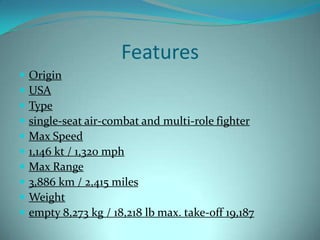 Features
   Origin
   USA
   Type
   single-seat air-combat and multi-role fighter
   Max Speed
   1,146 kt / 1,320 mph
   Max Range
   3,886 km / 2,415 miles
   Weight
   empty 8,273 kg / 18,218 lb max. take-off 19,187
 