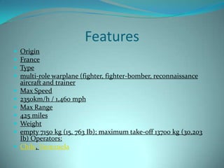 Features
   Origin
   France
   Type
   multi-role warplane (fighter, fighter-bomber, reconnaissance
    aircraft and trainer
   Max Speed
   2350km/h / 1,460 mph
   Max Range
   425 miles
   Weight
   empty 7150 kg (15, 763 Ib); maximum take-off 13700 kg (30,203
    Ib) Operators:
   Chile, Venezuela
 