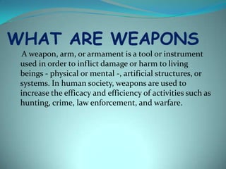WHAT ARE WEAPONS
  A weapon, arm, or armament is a tool or instrument
 used in order to inflict damage or harm to living
 beings - physical or mental -, artificial structures, or
 systems. In human society, weapons are used to
 increase the efficacy and efficiency of activities such as
 hunting, crime, law enforcement, and warfare.
 