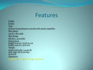 Features
   Origin
   France
   Type
   tactical reconnaissance aircraft with attack capability
   Max Speed
   750 kt / 863 mph
   Max Range
   685 km / 425 miles
   Dimensions
    length 15.50 m / 50 ft 10.2 in
    height 4.50 m / 14 ft 9 in
   Weight
   empty 6,600 kg / 14,550 lb
    max. take-off 13,700 kg /
    30,203 lb
   Operators:
   Argentina, Brazil, Pakistan, Switzerland
 