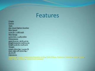 Features
   Origin
   France
   Type
   day visual fighter-bomber
   Max Speed
   1,030 kt / 1,188 mph
   Max Range
   4,000 km / 2,485 miles
   Dimensions
   span 8.22 m / 26 ft 11.6 in
    length 15.55 m / 51 ft 0.2 in
    height 4.50 m / 14 ft 9 in
   Weight
   empty 6600 kg / 14,550 lb
    max. take-off 13700 kg /
    30,203 lb
   Operators:
   Argentina, Congo, Democratic Republic of the, Chile (Elkan, Pantera), Colombia, Egypt, Gabon,
    Libya, Peru, Pakistan, United Arab Emirates
 