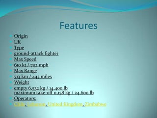 Features
 Origin
 UK
 Type
 ground-attack fighter
 Max Speed
 610 kt / 702 mph
 Max Range
 713 km / 443 miles
 Weight
 empty 6,532 kg / 14,400 lb
  maximum take-off 11,158 kg / 24,600 lb
 Operators:
 Chile, Lebanon, United Kingdom, Zimbabwe
 