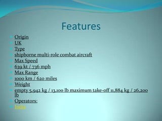 Features
 Origin
 UK
 Type
 shipborne multi-role combat aircraft
 Max Speed
 639 kt / 736 mph
 Max Range
 1000 km / 620 miles
 Weight
 empty 5,942 kg / 13,100 lb maximum take-off 11,884 kg / 26,200
  lb
 Operators:
 India
 