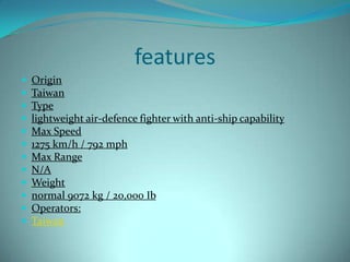 features
   Origin
   Taiwan
   Type
   lightweight air-defence fighter with anti-ship capability
   Max Speed
   1275 km/h / 792 mph
   Max Range
   N/A
   Weight
   normal 9072 kg / 20,000 Ib
   Operators:
   Taiwan
 