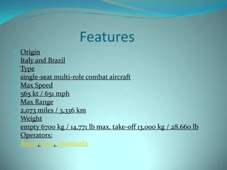 Features
   Origin
   Italy and Brazil
   Type
   single-seat multi-role combat aircraft
   Max Speed
   565 kt / 651 mph
   Max Range
   2,073 miles / 3,336 km
   Weight
   empty 6700 kg / 14,771 lb max. take-off 13,000 kg / 28,660 lb
   Operators:
   Brazil, Italy, Venezuela
 