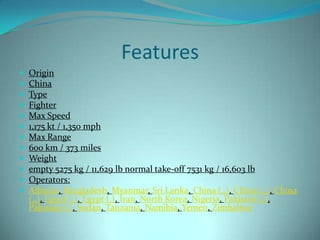 Features
   Origin
   China
   Type
   Fighter
   Max Speed
   1,175 kt / 1,350 mph
   Max Range
   600 km / 373 miles
   Weight
   empty 5275 kg / 11,629 lb normal take-off 7531 kg / 16,603 lb
   Operators:
   Albania, Bangladesh, Myanmar, Sri Lanka, China (,,), China (,,), China
    (,,), Egypt (,), Egypt (,), Iran, North Korea, Nigeria, Pakistan (,),
    Pakistan (,), Sudan, Tanzania, Namibia, Yemen, Zimbabwe
 