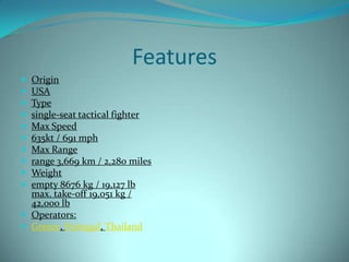 Features
 Origin
 USA
 Type
 single-seat tactical fighter
 Max Speed
 635kt / 691 mph
 Max Range
 range 3,669 km / 2,280 miles
 Weight
 empty 8676 kg / 19,127 lb
  max. take-off 19,051 kg /
  42,000 lb
 Operators:
 Greece, Portugal, Thailand
 