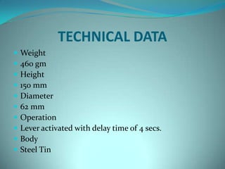 TECHNICAL DATA
   Weight
   460 gm
   Height
   150 mm
   Diameter
   62 mm
   Operation
   Lever activated with delay time of 4 secs.
   Body
   Steel Tin
 