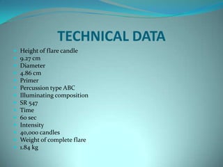 TECHNICAL DATA
   Height of flare candle
   9.27 cm
   Diameter
   4.86 cm
   Primer
   Percussion type ABC
   Illuminating composition
   SR 547
   Time
   60 sec
   Intensity
   40,000 candles
   Weight of complete flare
   1.84 kg
 