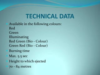 TECHNICAL DATA
 Available in the following colours:
    Red
    Green
    Illuminating
    Red Green (Bio - Colour)
    Green Red (Bio - Colour)
   Burning time
   Max. 5.5 sec
   Height to which ejected
   70 - 84 metres
 