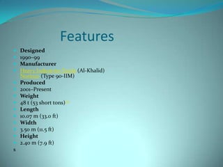 Features
   Designed
   1990–99
   Manufacturer
   Heavy Industries Taxila (Al-Khalid)
    Norinco (Type 90-IIM)
   Produced
   2001–Present
   Weight
   48 t (53 short tons)[1]
   Length
   10.07 m (33.0 ft)
   Width
   3.50 m (11.5 ft)
   Height
   2.40 m (7.9 ft)
s
 