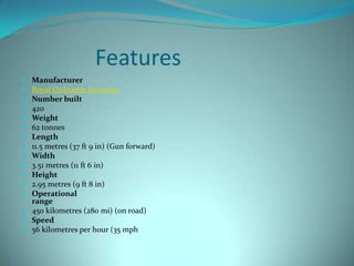 Features
 Manufacturer
 Royal Ordnance Factories
 Number built
 420
 Weight
 62 tonnes
 Length
 11.5 metres (37 ft 9 in) (Gun forward)
 Width
 3.51 metres (11 ft 6 in)
 Height
 2.95 metres (9 ft 8 in)
 Operational
  range
 450 kilometres (280 mi) (on road)
 Speed
 56 kilometres per hour (35 mph
 