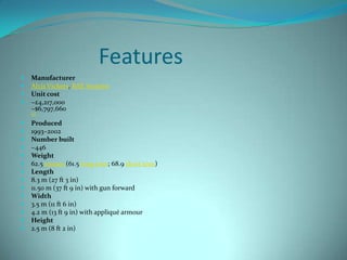 Features
   Manufacturer
   Alvis Vickers, BAE Systems
   Unit cost
   ~£4,217,000
    ~$6,797,660
    [1]

   Produced
   1993–2002
   Number built
   ~446
   Weight
   62.5 tonnes (61.5 long tons; 68.9 short tons)
   Length
   8.3 m (27 ft 3 in)
   11.50 m (37 ft 9 in) with gun forward
   Width
   3.5 m (11 ft 6 in)
   4.2 m (13 ft 9 in) with appliqué armour
   Height
   2.5 m (8 ft 2 in)
 
