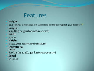 Features
 Weight
 42.2 tonnes (increased on later models from original 40.0 tonnes)[1]
 Length
 9.54/8.29 m (gun forward/rearward)
 Width
 3.37 m
 Height
 2.39/2.70 m (turret roof/absolute)
 Operational
  range
 600 km (on road), 450 km (cross-country)
 Speed
 65 km/h
 