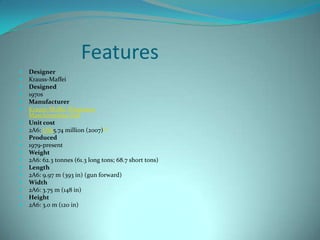 Features
   Designer
   Krauss-Maffei
   Designed
   1970s
   Manufacturer
   Krauss-Maffei Wegmann
    Maschinenbau Kiel
   Unit cost
   2A6: US$5.74 million (2007)[2]
   Produced
   1979-present
   Weight
   2A6: 62.3 tonnes (61.3 long tons; 68.7 short tons)
   Length
   2A6: 9.97 m (393 in) (gun forward)
   Width
   2A6: 3.75 m (148 in)
   Height
   2A6: 3.0 m (120 in)
 