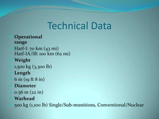 Technical Data
 Operational
    range
   Hatf-I: 70 km (43 mi)
    Hatf-IA/IB: 100 km (62 mi)
   Weight
   1,500 kg (3,300 lb)
   Length
   6 m (19 ft 8 in)
   Diameter
   0.56 m (22 in)
   Warhead
   500 kg (1,100 lb) Single/Sub-munitions, Conventional/Nuclear
 