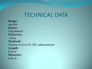 TECHNICAL DATA
   Range:
   290 km
   Status:
   Operational
   In Service:
   ~2004
   Warhead:
   Nuclear 12 to 20 kT, HE, submunitions
   Length:
   8.50 m
   Diameter:
   0.80 m
 