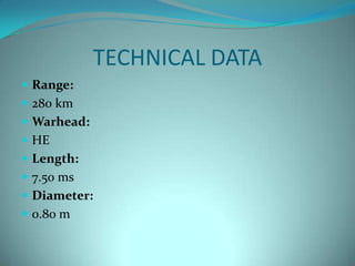 TECHNICAL DATA
 Range:
 280 km
 Warhead:
 HE
 Length:
 7.50 ms
 Diameter:
 0.80 m
 