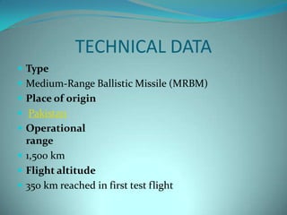 TECHNICAL DATA
 Type
 Medium-Range Ballistic Missile (MRBM)
 Place of origin
 Pakistan
 Operational
  range
 1,500 km
 Flight altitude
 350 km reached in first test flight
 