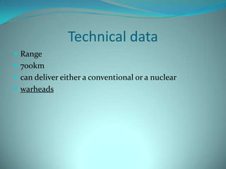 Technical data
 Range
 700km
 can deliver either a conventional or a nuclear
 warheads
 