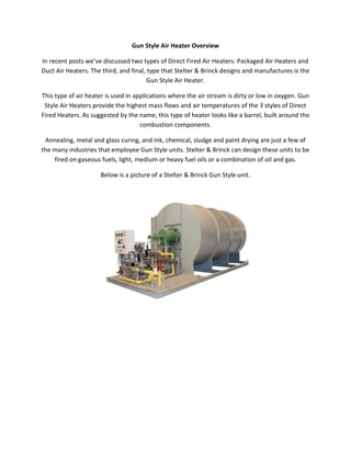 Gun Style Air Heater Overview
In recent posts we’ve discussed two types of Direct Fired Air Heaters: Packaged Air Heaters and
Duct Air Heaters. The third, and final, type that Stelter & Brinck designs and manufactures is the
Gun Style Air Heater.
This type of air heater is used in applications where the air stream is dirty or low in oxygen. Gun
Style Air Heaters provide the highest mass flows and air temperatures of the 3 styles of Direct
Fired Heaters. As suggested by the name, this type of heater looks like a barrel, built around the
combustion components.
Annealing, metal and glass curing, and ink, chemical, sludge and paint drying are just a few of
the many industries that employee Gun Style units. Stelter & Brinck can design these units to be
fired on gaseous fuels, light, medium or heavy fuel oils or a combination of oil and gas.
Below is a picture of a Stelter & Brinck Gun Style unit.
 