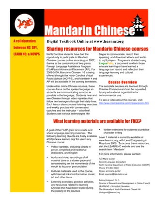 p



                    Mandarin Chinese
                    Mandarin Chinese
A collaboration     Digital Textbook Online at www.learnnc.org
between NC DPI ,
                    Sharing resources for Mandarin Chinese courses
LEARN NC, & NCVPS   North Carolina students have had the              Skype to communicate, record their
                    opportunity to participate in Mandarin            speaking, and download videos and audio
                    Chinese courses online since August 2007,         to mp3 players. Progress is charted using
                    thanks to the combination of two grants:          LinguaFolio, a document in which those
                    Foreign Language Assistance Program               who are learning or have learned a
                    (FLAP) and Advanced Placement (AP). For           language can record and reflect on their
                    2008-2009, Mandarin Chinese 1-3 is being          language learning and cultural
                    offered through the North Carolina Virtual        experiences.
                    Public School (NCVPS), and Mandarin 4 and
                                                                                Course Overview
                    AP will be available in the coming semesters.
                    Unlike other online Chinese courses, these        The complete courses are licensed through
                    courses focus on the spoken language so           Creative Commons and can be requested
                    students are communicating as soon as             by any educational organization for
                    possible in the language. Students hear and       noncommercial use.
                    see Chinese through video vignettes that
                                                                      To see a video about the courses, visit:
                    follow two teenagers through their daily lives.
                                                                      http://www.marinegrafics.com/chinese/promo.htm
                    Each lesson also contains listening exercises
                    and weekly practice with conversation
                    coaches and the instructor – all online!
                    Students use various technologies like


                          What learning materials are available for FREE?
                                                                           Written exercises for students to practice
                    A goal of the FLAP grant is to create and         •
                                                                           character writing
                    share language-teaching materials. The
                    following learning objects are freely available   Level 1 material is currently available at
                    at http://www.learnnc.org/ for use in any         www.learnnc.org, with Level 2 appearing in
                    Chinese course:                                   May-June 2009. To access these resources,
                                                                      visit the LEARN NC website and use the
                        Video vignettes, including scripts in
                    •
                                                                      search term ‘Mandarin’
                        pinyin, simplified and traditional
                        characters, and English                       For more information, please contact:
                        Audio and video recordings of all
                    •
                                                                      Ann Marie Gunter
                        material done at a slower pace and
                                                                      Second Language Consultant
                        concentrating on the movements of the
                                                                      North Carolina Department of Public Instruction (NCDPI)
                        mouth to focus on pronunciation
                                                                      Phone: 919-807-3865
                        Cultural materials used in the course,        Skype: annmarie.gunter
                    •
                        with Internet links to information, music,    Email: agunter@dpi.state.nc.us
                        art and other items
                                                                      Bobby Hobgood, Ed.D.
                        Listening exercises, practice activities,
                    •
                                                                      Director of Research and Development in Online C and I
                        and resources related to learning
                                                                      LEARN NC – School of Education
                        Chinese that have been tested during
                                                                      The University of North Carolina at Chapel Hill
                        the piloting of the courses
                                                                      bhobgood@learnnc.org
 