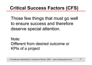 © Healthcare Marketing Dr. Umbach & Partner, 2006 www.umbachpartner.com 11
Those few things that must go well
to ensure success and therefore
deserve special attention.
Note:
Different from desired outcome or
KPIs of a project
Critical Success Factors (CFS)
 