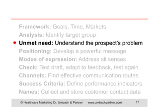 © Healthcare Marketing Dr. Umbach & Partner www.umbachpartner.com 17
Framework: Goals, Time, Markets
Analysis: Identify target group
Unmet need: Understand the prospect's problem
Positioning: Develop a powerful message
Modes of expression: Address all senses
Check: Test draft, adapt to feedback, test again
Channels: Find effective communication routes
Success Criteria: Define performance indicators
Names: Collect and store customer contact data
●
 