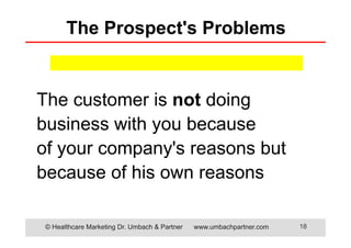 © Healthcare Marketing Dr. Umbach & Partner www.umbachpartner.com 18
The Prospect's Problems
The customer is not doing
business with you because
of your company's reasons but
because of his own reasons
 