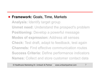 © Healthcare Marketing Dr. Umbach & Partner www.umbachpartner.com 7
Framework: Goals, Time, Markets
Analysis: Identify target group
Unmet need: Understand the prospect's problem
Positioning: Develop a powerful message
Modes of expression: Address all senses
Check: Test draft, adapt to feedback, test again
Channels: Find effective communication routes
Success Criteria: Define performance indicators
Names: Collect and store customer contact data
●
 