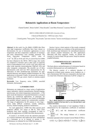Bolometric Applications at Room Temperature

                       Chantal Gunther1, Bruno Guillet2, Fiény Kouadio3, Jean-Marc Routoure4, Laurence Méchin5


                                           GREYC (CNRS-UMR 6072) ENSICAEN, University of Caen,
                                               6 Boulevard Maréchal Juin - 14050 Caen cedex, France
                   1                  2                3            4                    5
                  [ chantal.gunther, bruno.guillet, fieny.kouadio, jean-marc.routoure, laurence.mechin]@greyc.ensicaen.fr




Abstract: In this work, La2/3Sr1/3MnO3 (LSMO) thin films                     Section 4 gives a short analysis of the results compared
with high temperature coefficients have been chosen as                   to literature and makes an evaluation of the performances of
thermometers for use in bolometric applications at room                  both membrane-type bolometers for mid-infrared detection
temperature and their temperature coefficient of resistance              and antenna coupled bolometers for THz applications
and noise characteristics were carefully measured. The                   fabricated with these materials. Finally, we present the
Noise Equivalent Temperature (NET) value of                              concept of a narrow band THz gas sensor, based on antenna-
 6.10 −7 K/ Hz at 10 Hz and 150 µA current bias for LSMO                 coupled bolometer.
has been obtained in the 300 K - 400 K range. Our results
                                                                                    2. PERFORMANCES OF A RESISTIVE
are compared to literature and to other types of materials
                                                                                             BOLOMETER
such as semiconductors (a-Si, a-Si:H, a-Ge, poly SiGe) and
other oxide materials (semiconducting YBaCuO, VOx and                    The basic physics and performances of a bolometer based on
other manganite compounds). The possible use of these                    a resistive thermometer are well established [1].
thermometers with such low NET characteristics for the                       The detector consists of a radiation absorber of
fabrication of both membrane-type bolometers for mid-                    absorptivity η (black metal, antenna, cavity, feedhorn, etc...)
infrared detection and antenna coupled bolometers for THz                and a thermometer R(T) that are connected to the heat sink
applications is discussed. Finally, we present the concept of            via a heat link of thermal conductance G [W·K-1] (figure 1).
a narrow band THz gas sensor, based on antenna-coupled
bolometer.                                                                                                     I
Keywords: Low frequency noise, LSMO, uncooled
bolometer, thermometer

                                                                               Pi            Absorber
                         1. INTRODUCTION                                                                   R(T)    V      Amplifier
                                                                                                   η
Bolometers are employed in a large variety of applications
(space radiometry, optical communication, thermal imaging,
spectroscopy, non contact temperature measurement…). The                                               Heat link
quite recent development of uncooled bolometers is of great                                            G
interest for commercial applications, in particular, for
                                                                                         Heat sink, TH
infrared (IR) cameras. Nowadays, new classes of affordable
and portable infrared cameras are commercially available.                   Fig. 1. Block diagram of a current biased (CCM) resistive
The range of applications for IR cameras is very large :                 bolometer coupled to the heat sink TH via a thermal link G and
vision under difficult conditions, (smoke, darkness),                    readout electronics.
security, medical imaging, predictive maintenance…                          The resistive thermometer of real impedance R [Ω] is
    For such applications, LSMO thin films present good                  characterized by the temperature coefficient of resistance
properties (dR/dT, low noise) at 300 K. Their noise                           1 dR
                                                                         α=             [K-1] and the dimensionless coefficient
properties have been carefully investigated in order to                      R dT
specify the applications of LSMO thin films thermometers.                     d (lnR )
                                                                         A=            = αT . The energy balance of a resistive
    In section 2, we briefly review the operation principles                  d (lnT )
of a resistive bolometer and explicit the noise contributions            bolometer operated in the Constant Current Mode (CCM) is:
of a bolometer so as to present in section 3, the
performances we obtained for our LSMO thermometers.                                            [                                         ]
                                                                             C(T(t ) − T0 ) = ηPi (t ) + R [T(t )] × I 2 − G× [T(t) − TH ] dt (1)
   VIII Semetro. João Pessoa, PB, Brazil, June 17 – 19, 2009
 