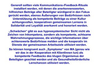 Generell sollten viele Kommunikations-/Feedback-Rituale
     installiert werden, mit denen die anerkennenswerten,
hilfreichen Beiträge aller Beteiligter würdigend in den Fokus
gerückt werden, ebenso Äußerungen von Bedürfnissen nach
    Unterstützung als kompetente Beiträge zu einer Kultur
   achtungsvollen, kooperativen gemeinsamen Lernens in
 Solidarität und Loyalität anerkannt und honoriert werden.
 „Schwächen“ gibt es aus hypnosystemischer Sicht nicht als
Zeichen von Inkompetenz, sondern als kompetente, achtsame
  Wahrnehmungsprozesse, die wichtige Informationen über
   achtenswerte Bedürfnisse melden und die kooperativ im
   Dienste der gemeinsamen Arbeitsziele utilisiert werden.
So können kongruent auch „Symptome“ von MA (genau wie
     wir das in der Kooperation mit KlientInnen tun) als
    kompetente Feedbacks des klugen Organismus der
Beteiligten geachtet werden und als Gesundheitsförderliche
               Lernchancen utilisiert werden.
 