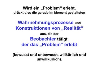 Wird ein „Problem“ erlebt,
drückt dies die gerade im Moment gestalteten


  Wahrnehmungsprozesse und
 Konstruktionen von „Realität“
                aus, die der
        Beobachter tätigt,
    der das „Problem“ erlebt

(bewusst und unbewusst, willkürlich und
            unwillkürlich).
 