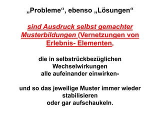 „Probleme“, ebenso „Lösungen“

 sind Ausdruck selbst gemachter
Musterbildungen (Vernetzungen von
       Erlebnis- Elementen,

      die in selbstrückbezüglichen
            Wechselwirkungen
       alle aufeinander einwirken-

und so das jeweilige Muster immer wieder
              stabilisieren
         oder gar aufschaukeln.
 